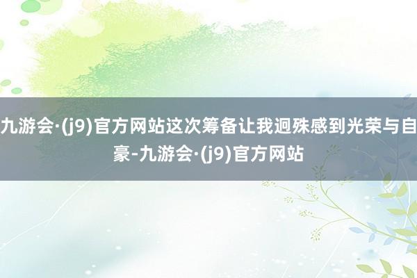 九游会·(j9)官方网站这次筹备让我迥殊感到光荣与自豪-九游会·(j9)官方网站