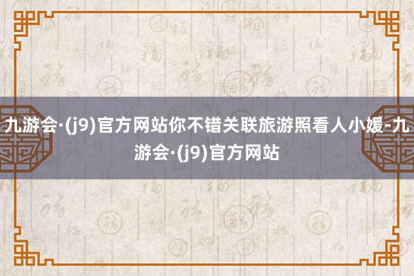 九游会·(j9)官方网站你不错关联旅游照看人小媛-九游会·(j9)官方网站