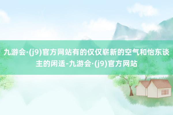 九游会·(j9)官方网站有的仅仅崭新的空气和怡东谈主的闲适-九游会·(j9)官方网站