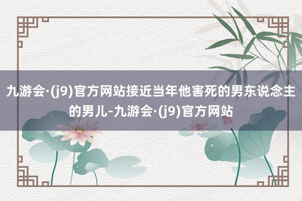 九游会·(j9)官方网站接近当年他害死的男东说念主的男儿-九游会·(j9)官方网站
