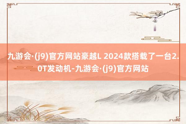 九游会·(j9)官方网站豪越L 2024款搭载了一台2.0T发动机-九游会·(j9)官方网站