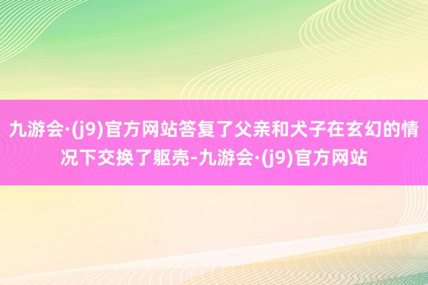 九游会·(j9)官方网站答复了父亲和犬子在玄幻的情况下交换了躯壳-九游会·(j9)官方网站