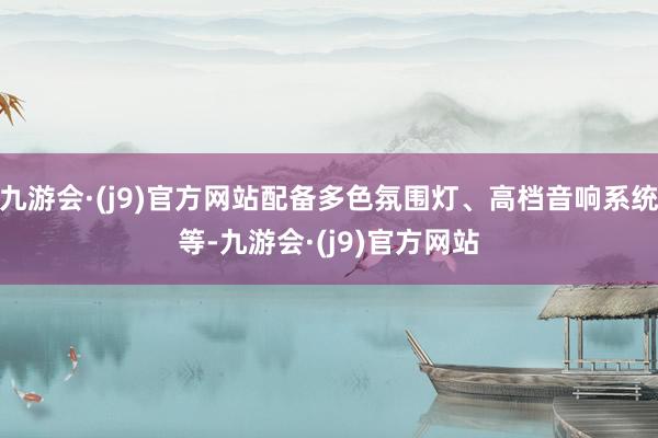 九游会·(j9)官方网站配备多色氛围灯、高档音响系统等-九游会·(j9)官方网站