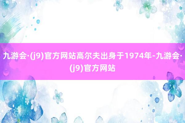 九游会·(j9)官方网站高尔夫出身于1974年-九游会·(j9)官方网站