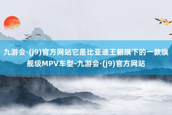 九游会·(j9)官方网站它是比亚迪王朝旗下的一款旗舰级MPV车型-九游会·(j9)官方网站