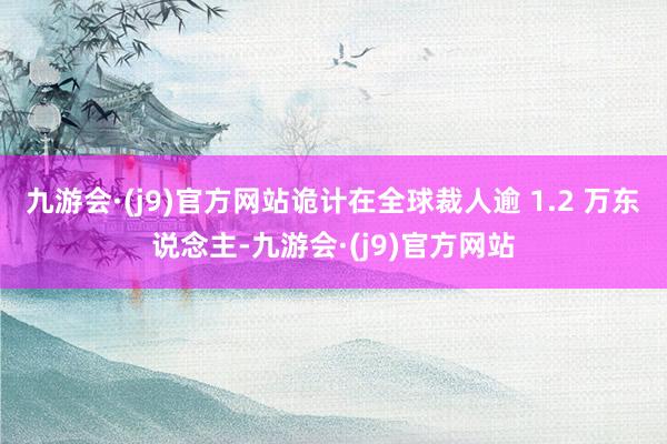 九游会·(j9)官方网站诡计在全球裁人逾 1.2 万东说念主-九游会·(j9)官方网站