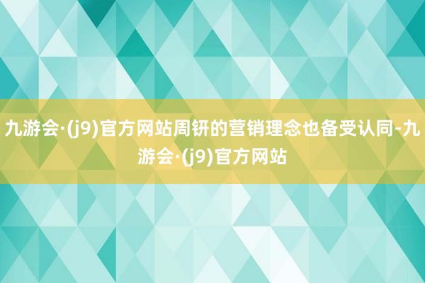 九游会·(j9)官方网站周钘的营销理念也备受认同-九游会·(j9)官方网站