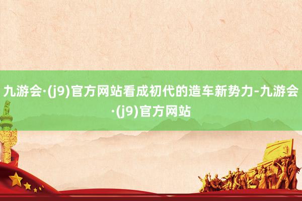 九游会·(j9)官方网站看成初代的造车新势力-九游会·(j9)官方网站