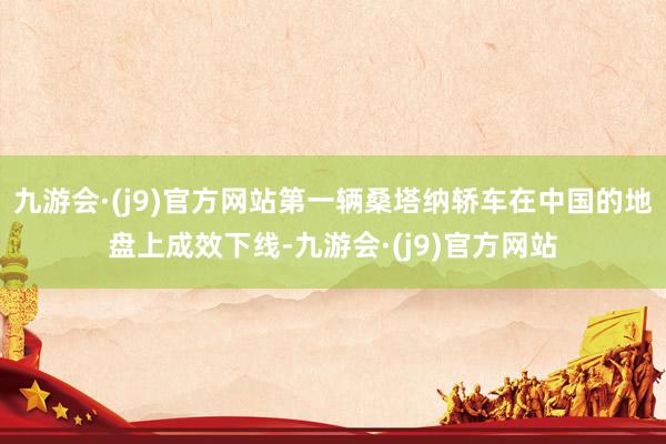 九游会·(j9)官方网站第一辆桑塔纳轿车在中国的地盘上成效下线-九游会·(j9)官方网站