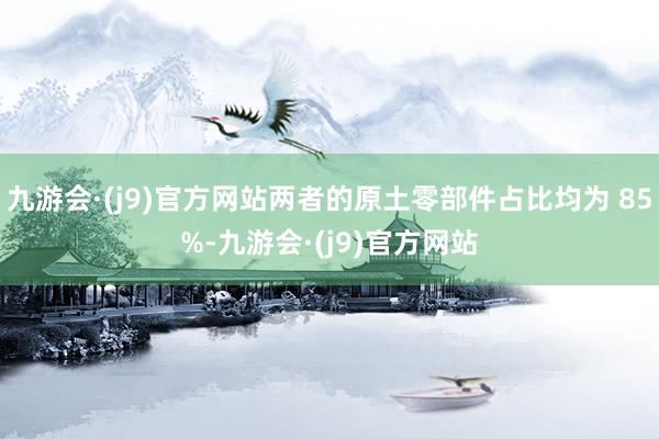 九游会·(j9)官方网站两者的原土零部件占比均为 85%-九游会·(j9)官方网站