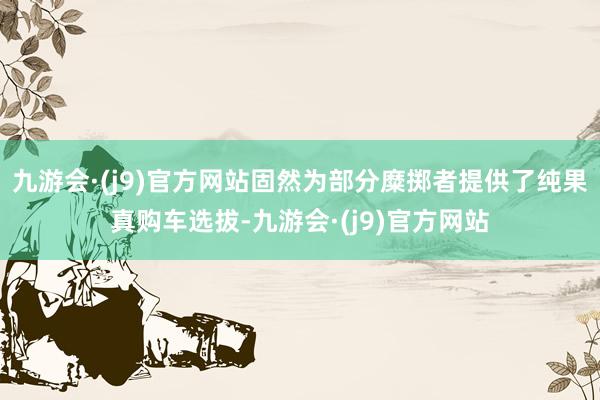 九游会·(j9)官方网站固然为部分糜掷者提供了纯果真购车选拔-九游会·(j9)官方网站