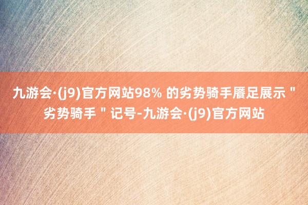九游会·(j9)官方网站98% 的劣势骑手餍足展示＂劣势骑手＂记号-九游会·(j9)官方网站