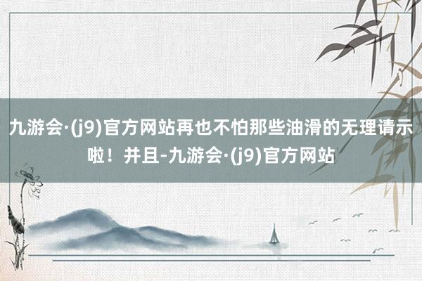 九游会·(j9)官方网站再也不怕那些油滑的无理请示啦！并且-九游会·(j9)官方网站