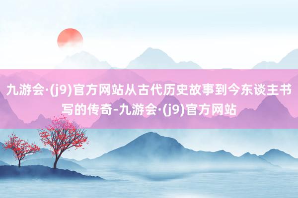 九游会·(j9)官方网站从古代历史故事到今东谈主书写的传奇-九游会·(j9)官方网站