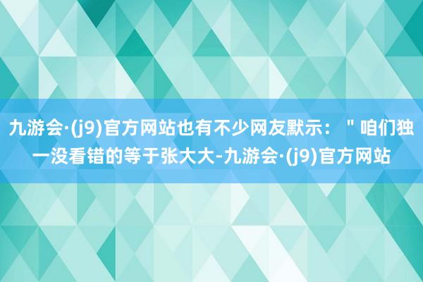 九游会·(j9)官方网站也有不少网友默示：＂咱们独一没看错的等于张大大-九游会·(j9)官方网站