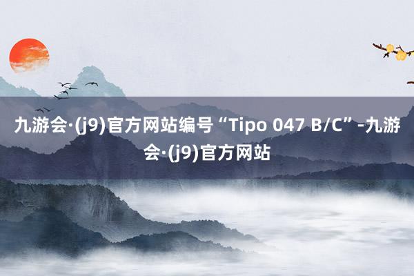 九游会·(j9)官方网站编号“Tipo 047 B/C”-九游会·(j9)官方网站