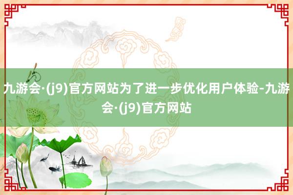 九游会·(j9)官方网站为了进一步优化用户体验-九游会·(j9)官方网站