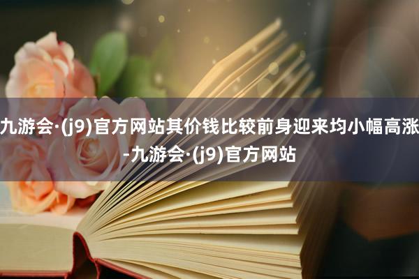 九游会·(j9)官方网站其价钱比较前身迎来均小幅高涨-九游会·(j9)官方网站