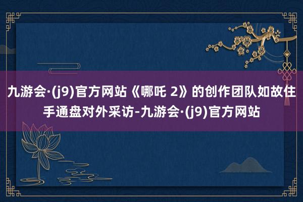 九游会·(j9)官方网站《哪吒 2》的创作团队如故住手通盘对外采访-九游会·(j9)官方网站