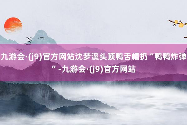 九游会·(j9)官方网站沈梦溪头顶鸭舌帽扔“鸭鸭炸弹”-九游会·(j9)官方网站
