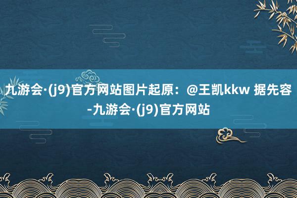 九游会·(j9)官方网站图片起原：@王凯kkw 据先容-九游会·(j9)官方网站