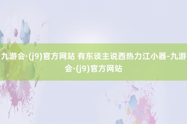 九游会·(j9)官方网站 有东谈主说西热力江小器-九游会·(j9)官方网站