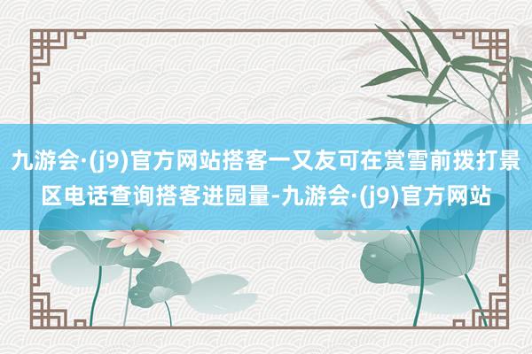 九游会·(j9)官方网站搭客一又友可在赏雪前拨打景区电话查询搭客进园量-九游会·(j9)官方网站