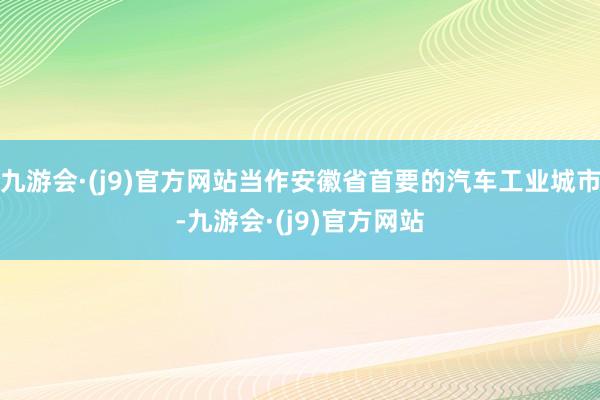 九游会·(j9)官方网站当作安徽省首要的汽车工业城市-九游会·(j9)官方网站