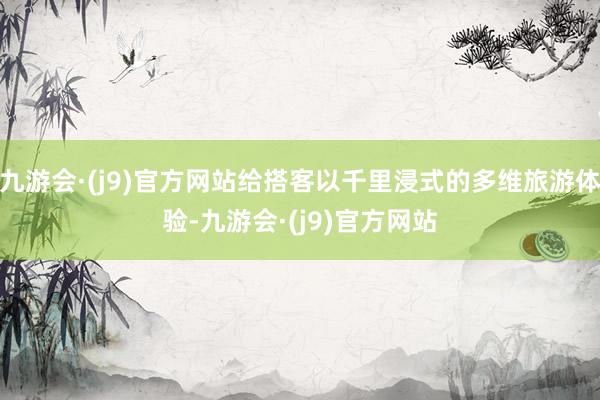 九游会·(j9)官方网站给搭客以千里浸式的多维旅游体验-九游会·(j9)官方网站
