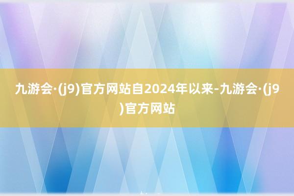 九游会·(j9)官方网站　　自2024年以来-九游会·(j9)官方网站