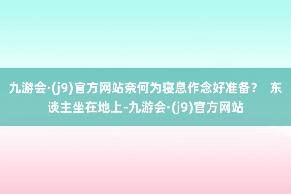 九游会·(j9)官方网站奈何为寝息作念好准备？  东谈主坐在地上-九游会·(j9)官方网站