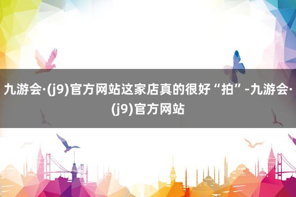 九游会·(j9)官方网站这家店真的很好“拍”-九游会·(j9)官方网站