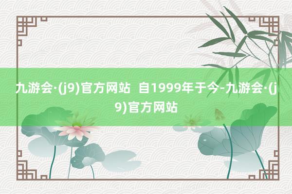九游会·(j9)官方网站  自1999年于今-九游会·(j9)官方网站