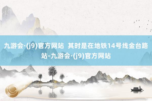 九游会·(j9)官方网站  其时是在地铁14号线金台路站-九游会·(j9)官方网站