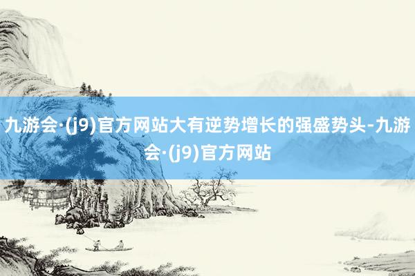 九游会·(j9)官方网站大有逆势增长的强盛势头-九游会·(j9)官方网站