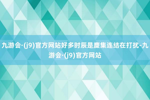 九游会·(j9)官方网站好多时辰是麇集连结在打扰-九游会·(j9)官方网站