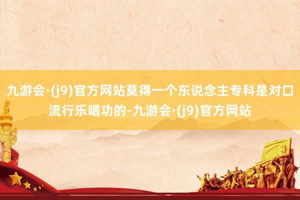 九游会·(j9)官方网站莫得一个东说念主专科是对口流行乐唱功的-九游会·(j9)官方网站