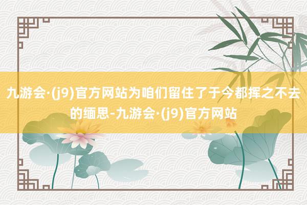 九游会·(j9)官方网站为咱们留住了于今都挥之不去的缅思-九游会·(j9)官方网站