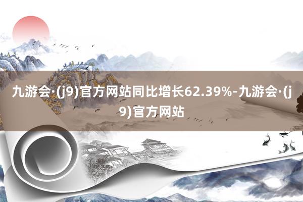 九游会·(j9)官方网站同比增长62.39%-九游会·(j9)官方网站
