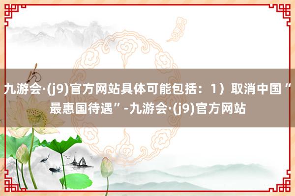 九游会·(j9)官方网站具体可能包括：1）取消中国“最惠国待遇”-九游会·(j9)官方网站