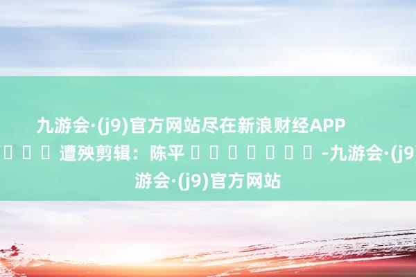 九游会·(j9)官方网站尽在新浪财经APP            						遭殃剪辑：陈平 							-九游会·(j9)官方网站