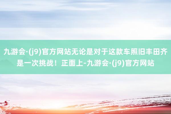 九游会·(j9)官方网站无论是对于这款车照旧丰田齐是一次挑战！正面上-九游会·(j9)官方网站