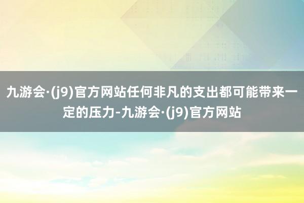 九游会·(j9)官方网站任何非凡的支出都可能带来一定的压力-九游会·(j9)官方网站