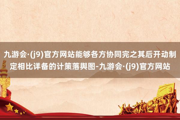 九游会·(j9)官方网站能够各方协同完之其后开动制定相比详备的计策落舆图-九游会·(j9)官方网站