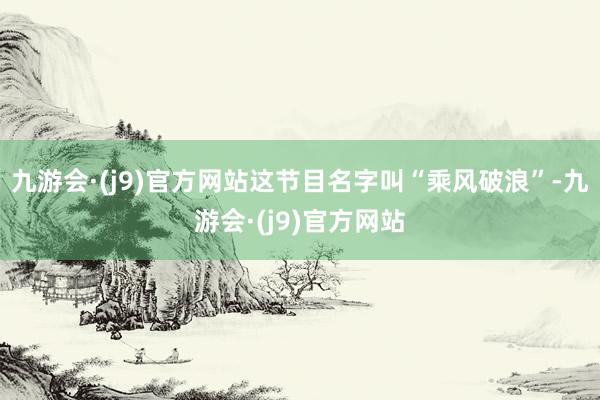 九游会·(j9)官方网站这节目名字叫“乘风破浪”-九游会·(j9)官方网站