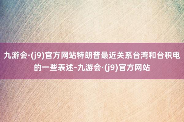 九游会·(j9)官方网站特朗普最近关系台湾和台积电的一些表述-九游会·(j9)官方网站