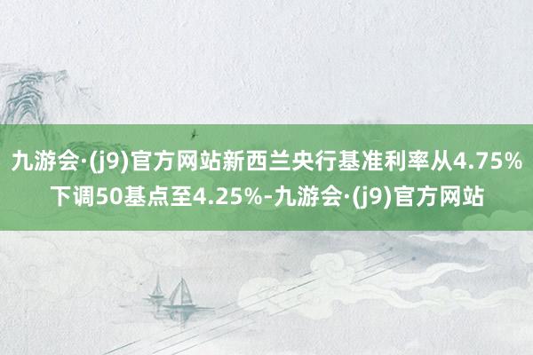 九游会·(j9)官方网站新西兰央行基准利率从4.75%下调50基点至4.25%-九游会·(j9)官方网站