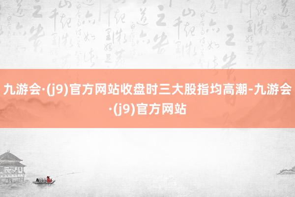 九游会·(j9)官方网站收盘时三大股指均高潮-九游会·(j9)官方网站