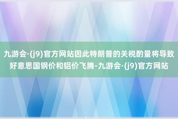 九游会·(j9)官方网站因此特朗普的关税酌量将导致好意思国钢价和铝价飞腾-九游会·(j9)官方网站