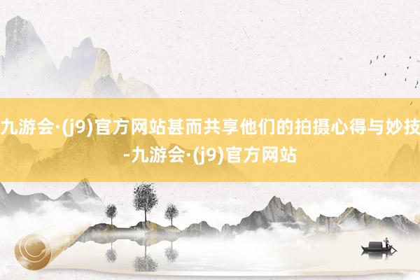 九游会·(j9)官方网站甚而共享他们的拍摄心得与妙技-九游会·(j9)官方网站